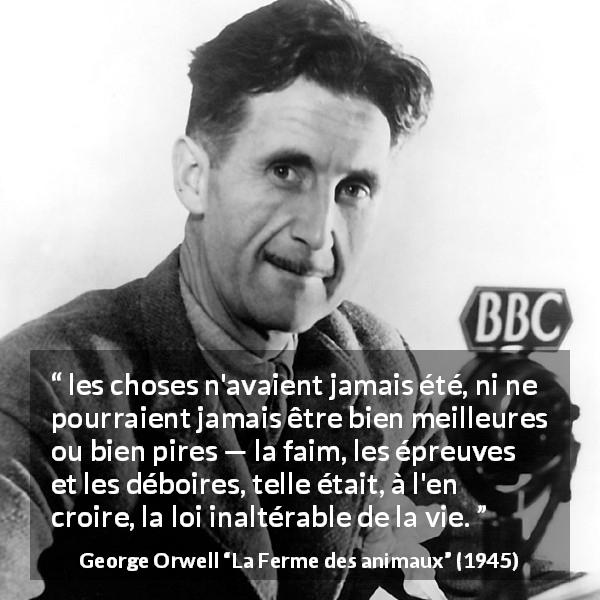 Citation de George Orwell sur la vie tirée de La Ferme des animaux - les choses n'avaient jamais été, ni ne pourraient jamais être bien meilleures ou bien pires — la faim, les épreuves et les déboires, telle était, à l'en croire, la loi inaltérable de la vie.