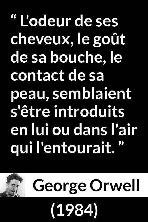 Citation de George Orwell sur le désir tirée de 1984 - L'odeur de ses cheveux, le goût de sa bouche, le contact de sa peau, semblaient s'être introduits en lui ou dans l'air qui l'entourait.