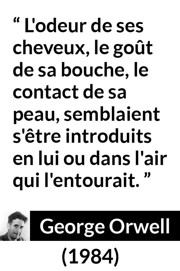 Citation de George Orwell sur le désir tirée de 1984 - L'odeur de ses cheveux, le goût de sa bouche, le contact de sa peau, semblaient s'être introduits en lui ou dans l'air qui l'entourait.