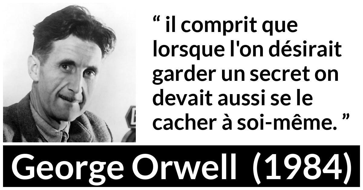Citation de George Orwell sur le secret tirée de 1984 Citation de George Orwell sur le secret tirée de 1984 - il comprit que lorsque l'on désirait garder un secret on devait aussi se le cacher à soi-même.