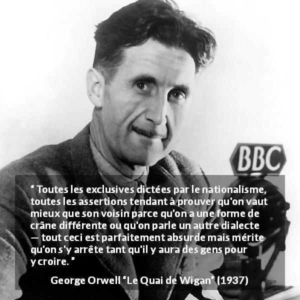 Citation de George Orwell sur les croyances tirée du Quai de Wigan - Toutes les exclusives dictées par le nationalisme, toutes les assertions tendant à prouver qu'on vaut mieux que son voisin parce qu'on a une forme de crâne différente ou qu'on parle un autre dialecte — tout ceci est parfaitement absurde mais mérite qu'on s'y arrête tant qu'il y aura des gens pour y croire.