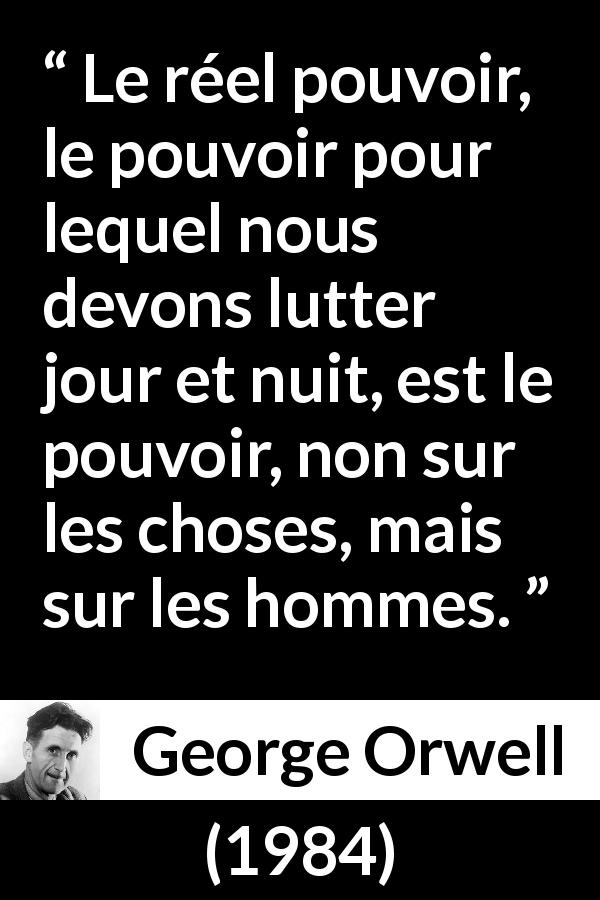 Citation de George Orwell sur les hommes tirée de 1984 - Le réel pouvoir, le pouvoir pour lequel nous devons lutter jour et nuit, est le pouvoir, non sur les choses, mais sur les hommes.