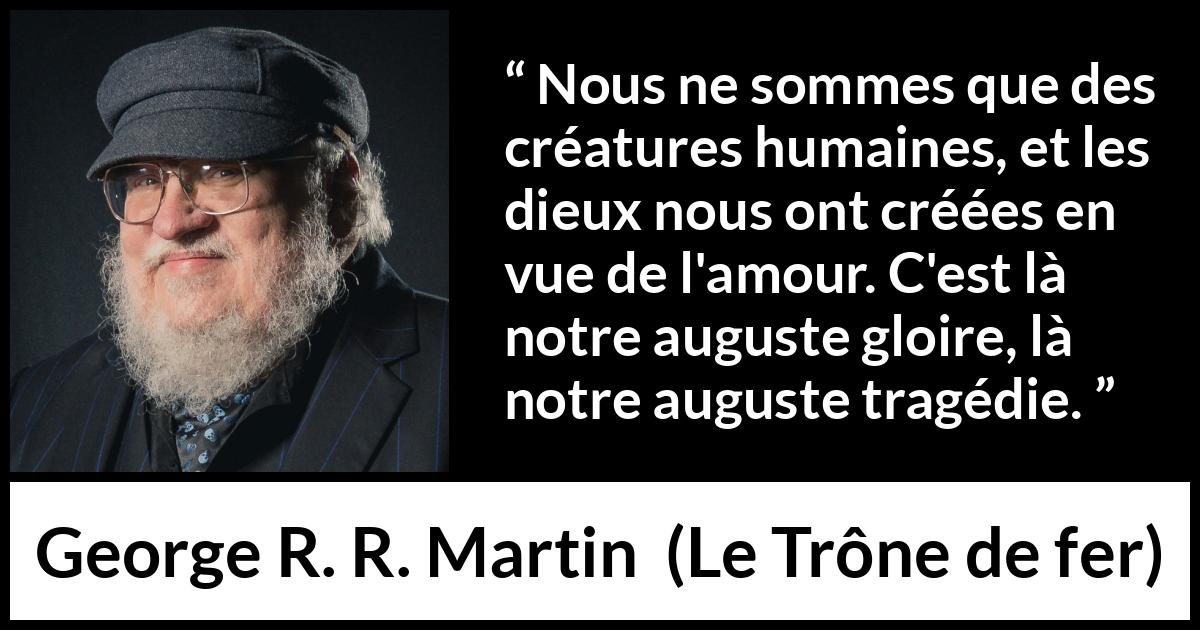 Citation de George R. R. Martin sur l'amour tirée du Trône de fer - Nous ne sommes que des créatures humaines, et les dieux nous ont créées en vue de l'amour. C'est là notre auguste gloire, là notre auguste tragédie.