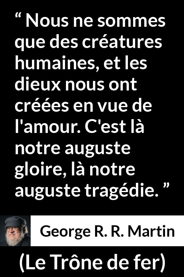 Citation de George R. R. Martin sur l'amour tirée du Trône de fer - Nous ne sommes que des créatures humaines, et les dieux nous ont créées en vue de l'amour. C'est là notre auguste gloire, là notre auguste tragédie.