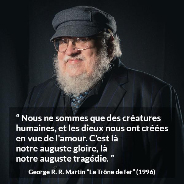 Citation de George R. R. Martin sur l'amour tirée du Trône de fer - Nous ne sommes que des créatures humaines, et les dieux nous ont créées en vue de l'amour. C'est là notre auguste gloire, là notre auguste tragédie.