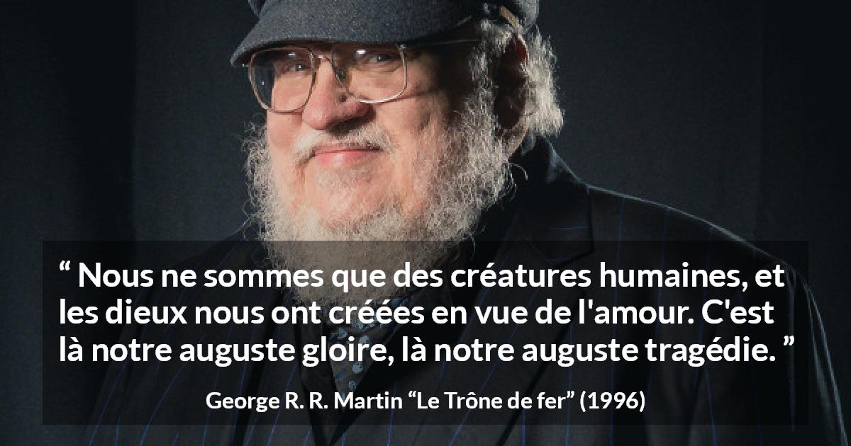 Citation de George R. R. Martin sur l'amour tirée du Trône de fer - Nous ne sommes que des créatures humaines, et les dieux nous ont créées en vue de l'amour. C'est là notre auguste gloire, là notre auguste tragédie.