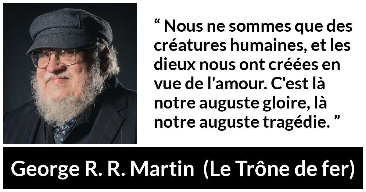 Citation de George R. R. Martin sur l'amour tirée du Trône de fer - Nous ne sommes que des créatures humaines, et les dieux nous ont créées en vue de l'amour. C'est là notre auguste gloire, là notre auguste tragédie.