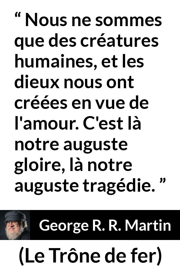 Citation de George R. R. Martin sur l'amour tirée du Trône de fer - Nous ne sommes que des créatures humaines, et les dieux nous ont créées en vue de l'amour. C'est là notre auguste gloire, là notre auguste tragédie.