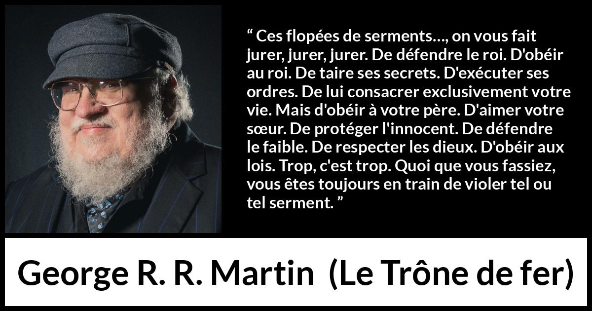 Citation de George R. R. Martin sur la contradiction tirée du Trône de fer - Ces flopées de serments…, on vous fait jurer, jurer, jurer. De défendre le roi. D'obéir au roi. De taire ses secrets. D'exécuter ses ordres. De lui consacrer exclusivement votre vie. Mais d'obéir à votre père. D'aimer votre sœur. De protéger l'innocent. De défendre le faible. De respecter les dieux. D'obéir aux lois. Trop, c'est trop. Quoi que vous fassiez, vous êtes toujours en train de violer tel ou tel serment.