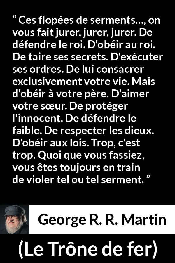 Citation de George R. R. Martin sur la contradiction tirée du Trône de fer - Ces flopées de serments…, on vous fait jurer, jurer, jurer. De défendre le roi. D'obéir au roi. De taire ses secrets. D'exécuter ses ordres. De lui consacrer exclusivement votre vie. Mais d'obéir à votre père. D'aimer votre sœur. De protéger l'innocent. De défendre le faible. De respecter les dieux. D'obéir aux lois. Trop, c'est trop. Quoi que vous fassiez, vous êtes toujours en train de violer tel ou tel serment.