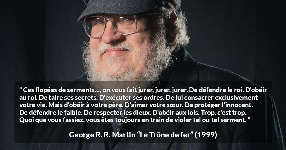 Citation de George R. R. Martin sur la contradiction tirée du Trône de fer - Ces flopées de serments…, on vous fait jurer, jurer, jurer. De défendre le roi. D'obéir au roi. De taire ses secrets. D'exécuter ses ordres. De lui consacrer exclusivement votre vie. Mais d'obéir à votre père. D'aimer votre sœur. De protéger l'innocent. De défendre le faible. De respecter les dieux. D'obéir aux lois. Trop, c'est trop. Quoi que vous fassiez, vous êtes toujours en train de violer tel ou tel serment.