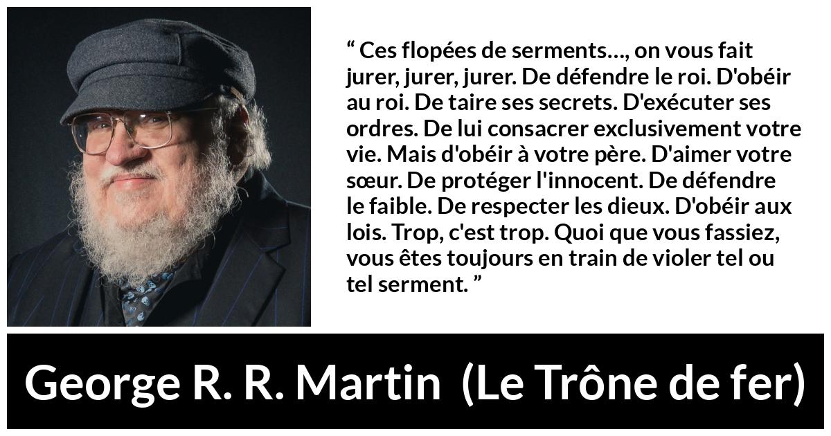 Citation de George R. R. Martin sur la contradiction tirée du Trône de fer - Ces flopées de serments…, on vous fait jurer, jurer, jurer. De défendre le roi. D'obéir au roi. De taire ses secrets. D'exécuter ses ordres. De lui consacrer exclusivement votre vie. Mais d'obéir à votre père. D'aimer votre sœur. De protéger l'innocent. De défendre le faible. De respecter les dieux. D'obéir aux lois. Trop, c'est trop. Quoi que vous fassiez, vous êtes toujours en train de violer tel ou tel serment.