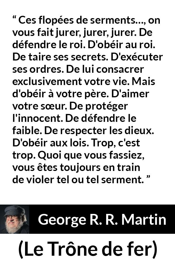 Citation de George R. R. Martin sur la contradiction tirée du Trône de fer - Ces flopées de serments…, on vous fait jurer, jurer, jurer. De défendre le roi. D'obéir au roi. De taire ses secrets. D'exécuter ses ordres. De lui consacrer exclusivement votre vie. Mais d'obéir à votre père. D'aimer votre sœur. De protéger l'innocent. De défendre le faible. De respecter les dieux. D'obéir aux lois. Trop, c'est trop. Quoi que vous fassiez, vous êtes toujours en train de violer tel ou tel serment.
