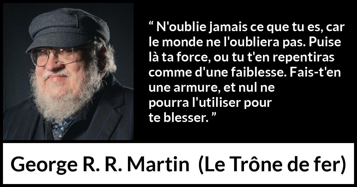 Citation de George R. R. Martin sur la force tirée du Trône de fer - N'oublie jamais ce que tu es, car le monde ne l'oubliera pas. Puise là ta force, ou tu t'en repentiras comme d'une faiblesse. Fais-t'en une armure, et nul ne pourra l'utiliser pour te blesser.

