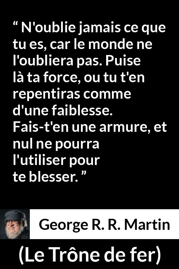 Citation de George R. R. Martin sur la force tirée du Trône de fer - N'oublie jamais ce que tu es, car le monde ne l'oubliera pas. Puise là ta force, ou tu t'en repentiras comme d'une faiblesse. Fais-t'en une armure, et nul ne pourra l'utiliser pour te blesser.
