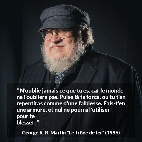 Citation de George R. R. Martin sur la force tirée du Trône de fer - N'oublie jamais ce que tu es, car le monde ne l'oubliera pas. Puise là ta force, ou tu t'en repentiras comme d'une faiblesse. Fais-t'en une armure, et nul ne pourra l'utiliser pour te blesser.
