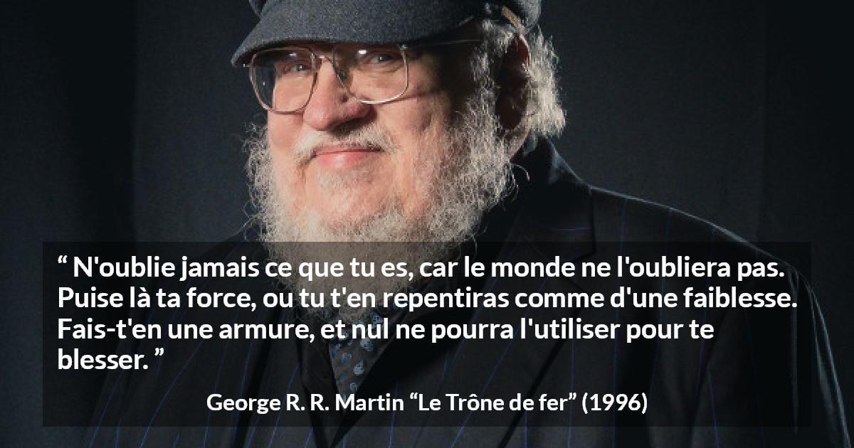Citation de George R. R. Martin sur la force tirée du Trône de fer - N'oublie jamais ce que tu es, car le monde ne l'oubliera pas. Puise là ta force, ou tu t'en repentiras comme d'une faiblesse. Fais-t'en une armure, et nul ne pourra l'utiliser pour te blesser.
