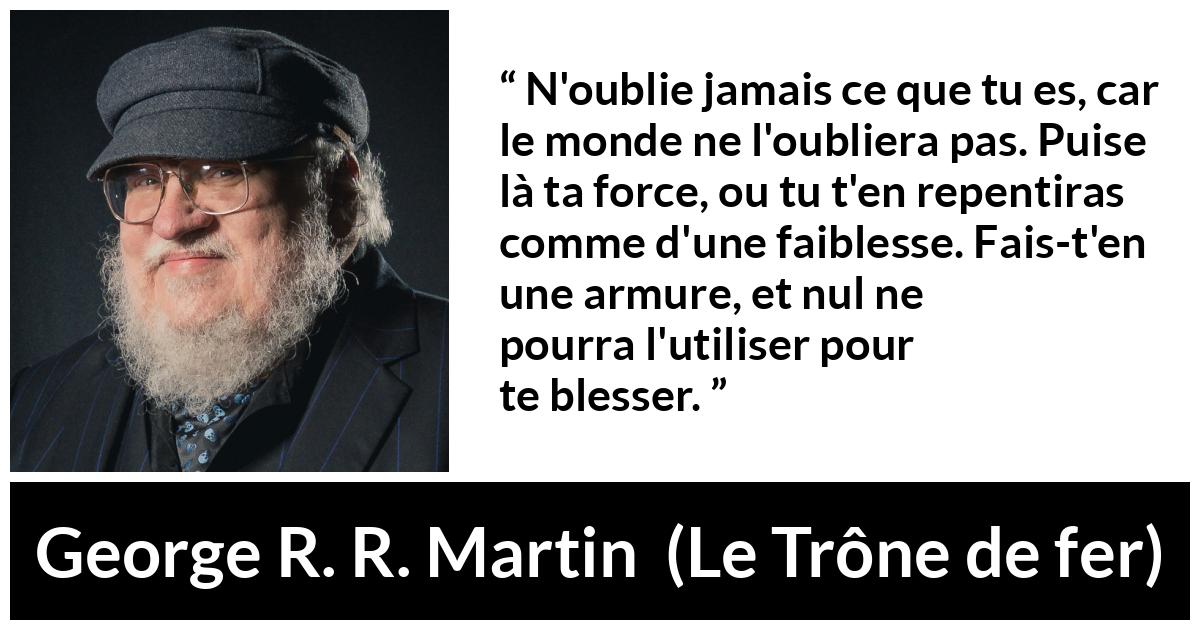 Citation de George R. R. Martin sur la force tirée du Trône de fer - N'oublie jamais ce que tu es, car le monde ne l'oubliera pas. Puise là ta force, ou tu t'en repentiras comme d'une faiblesse. Fais-t'en une armure, et nul ne pourra l'utiliser pour te blesser.
