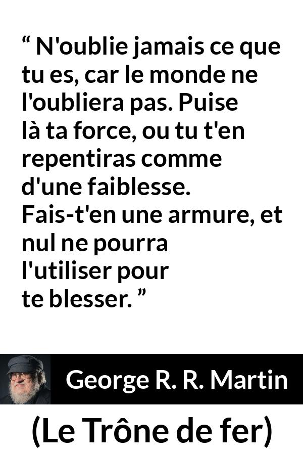 Citation de George R. R. Martin sur la force tirée du Trône de fer - N'oublie jamais ce que tu es, car le monde ne l'oubliera pas. Puise là ta force, ou tu t'en repentiras comme d'une faiblesse. Fais-t'en une armure, et nul ne pourra l'utiliser pour te blesser.
