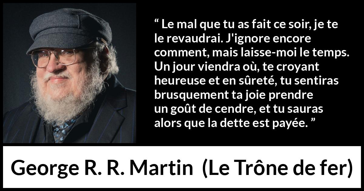 Citation de George R. R. Martin sur la vengeance tirée du Trône de fer - Le mal que tu as fait ce soir, je te le revaudrai. J'ignore encore comment, mais laisse-moi le temps. Un jour viendra où, te croyant heureuse et en sûreté, tu sentiras brusquement ta joie prendre un goût de cendre, et tu sauras alors que la dette est payée.