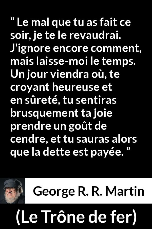 Citation de George R. R. Martin sur la vengeance tirée du Trône de fer - Le mal que tu as fait ce soir, je te le revaudrai. J'ignore encore comment, mais laisse-moi le temps. Un jour viendra où, te croyant heureuse et en sûreté, tu sentiras brusquement ta joie prendre un goût de cendre, et tu sauras alors que la dette est payée.