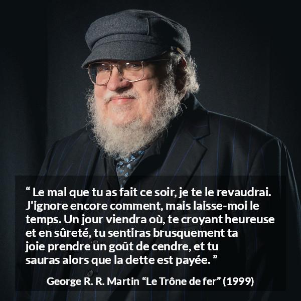 Citation de George R. R. Martin sur la vengeance tirée du Trône de fer - Le mal que tu as fait ce soir, je te le revaudrai. J'ignore encore comment, mais laisse-moi le temps. Un jour viendra où, te croyant heureuse et en sûreté, tu sentiras brusquement ta joie prendre un goût de cendre, et tu sauras alors que la dette est payée.