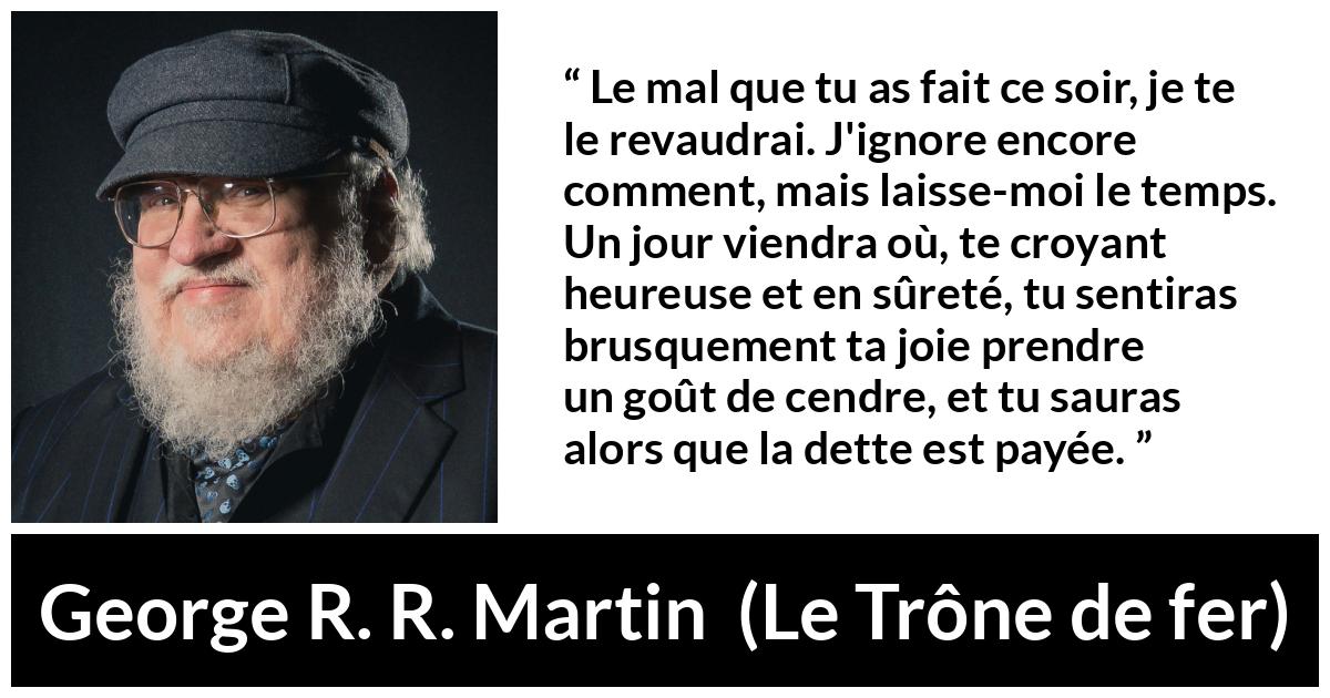 Citation de George R. R. Martin sur la vengeance tirée du Trône de fer - Le mal que tu as fait ce soir, je te le revaudrai. J'ignore encore comment, mais laisse-moi le temps. Un jour viendra où, te croyant heureuse et en sûreté, tu sentiras brusquement ta joie prendre un goût de cendre, et tu sauras alors que la dette est payée.