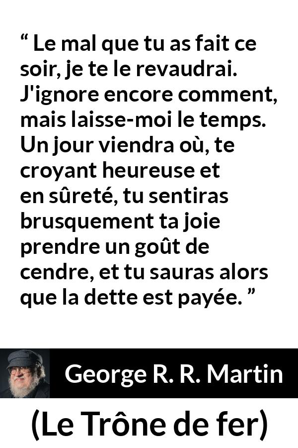 Citation de George R. R. Martin sur la vengeance tirée du Trône de fer - Le mal que tu as fait ce soir, je te le revaudrai. J'ignore encore comment, mais laisse-moi le temps. Un jour viendra où, te croyant heureuse et en sûreté, tu sentiras brusquement ta joie prendre un goût de cendre, et tu sauras alors que la dette est payée.