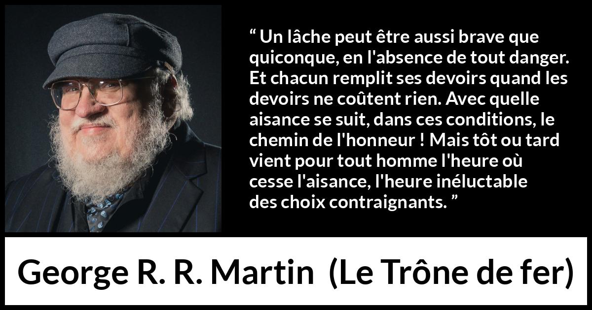 Citation de George R. R. Martin sur le courage tirée du Trône de fer - Un lâche peut être aussi brave que quiconque, en l'absence de tout danger. Et chacun remplit ses devoirs quand les devoirs ne coûtent rien. Avec quelle aisance se suit, dans ces conditions, le chemin de l'honneur ! Mais tôt ou tard vient pour tout homme l'heure où cesse l'aisance, l'heure inéluctable des choix contraignants.