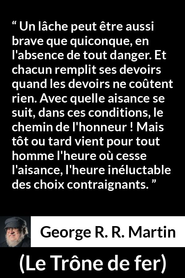 Citation de George R. R. Martin sur le courage tirée du Trône de fer - Un lâche peut être aussi brave que quiconque, en l'absence de tout danger. Et chacun remplit ses devoirs quand les devoirs ne coûtent rien. Avec quelle aisance se suit, dans ces conditions, le chemin de l'honneur ! Mais tôt ou tard vient pour tout homme l'heure où cesse l'aisance, l'heure inéluctable des choix contraignants.