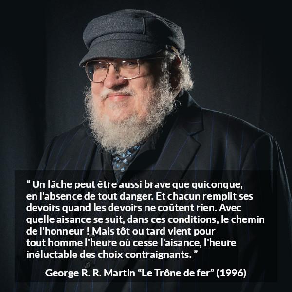 Citation de George R. R. Martin sur le courage tirée du Trône de fer - Un lâche peut être aussi brave que quiconque, en l'absence de tout danger. Et chacun remplit ses devoirs quand les devoirs ne coûtent rien. Avec quelle aisance se suit, dans ces conditions, le chemin de l'honneur ! Mais tôt ou tard vient pour tout homme l'heure où cesse l'aisance, l'heure inéluctable des choix contraignants.