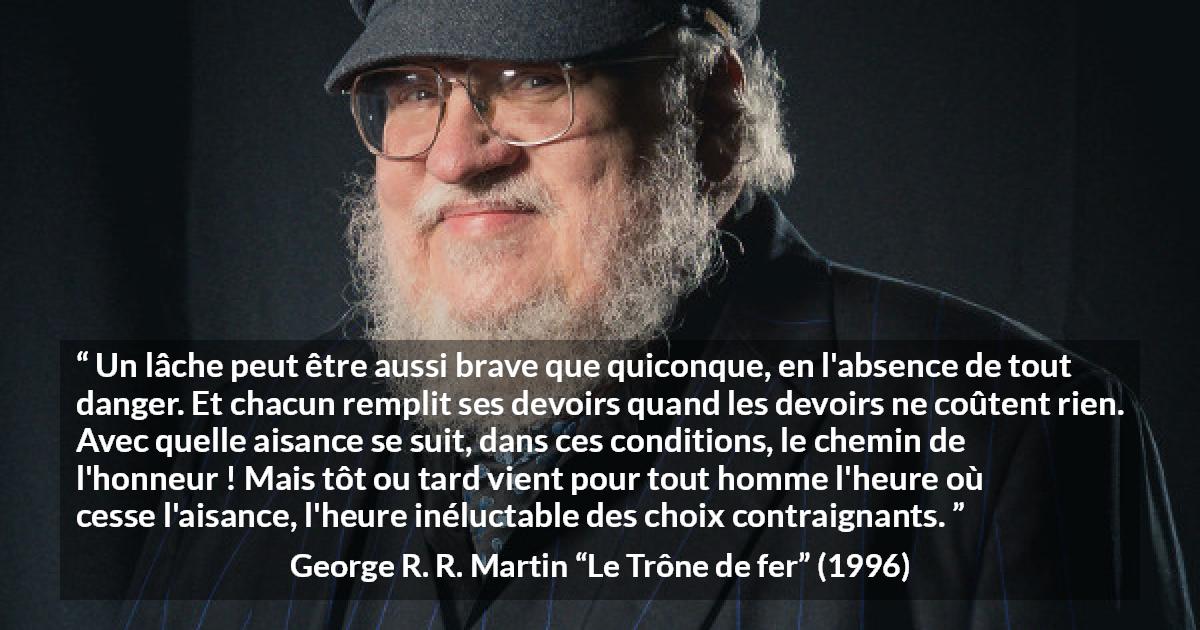 Citation de George R. R. Martin sur le courage tirée du Trône de fer - Un lâche peut être aussi brave que quiconque, en l'absence de tout danger. Et chacun remplit ses devoirs quand les devoirs ne coûtent rien. Avec quelle aisance se suit, dans ces conditions, le chemin de l'honneur ! Mais tôt ou tard vient pour tout homme l'heure où cesse l'aisance, l'heure inéluctable des choix contraignants.
