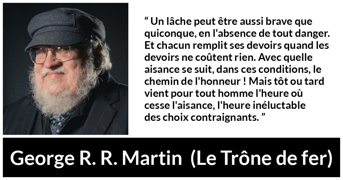 Citation de George R. R. Martin sur le courage tirée du Trône de fer - Un lâche peut être aussi brave que quiconque, en l'absence de tout danger. Et chacun remplit ses devoirs quand les devoirs ne coûtent rien. Avec quelle aisance se suit, dans ces conditions, le chemin de l'honneur ! Mais tôt ou tard vient pour tout homme l'heure où cesse l'aisance, l'heure inéluctable des choix contraignants.