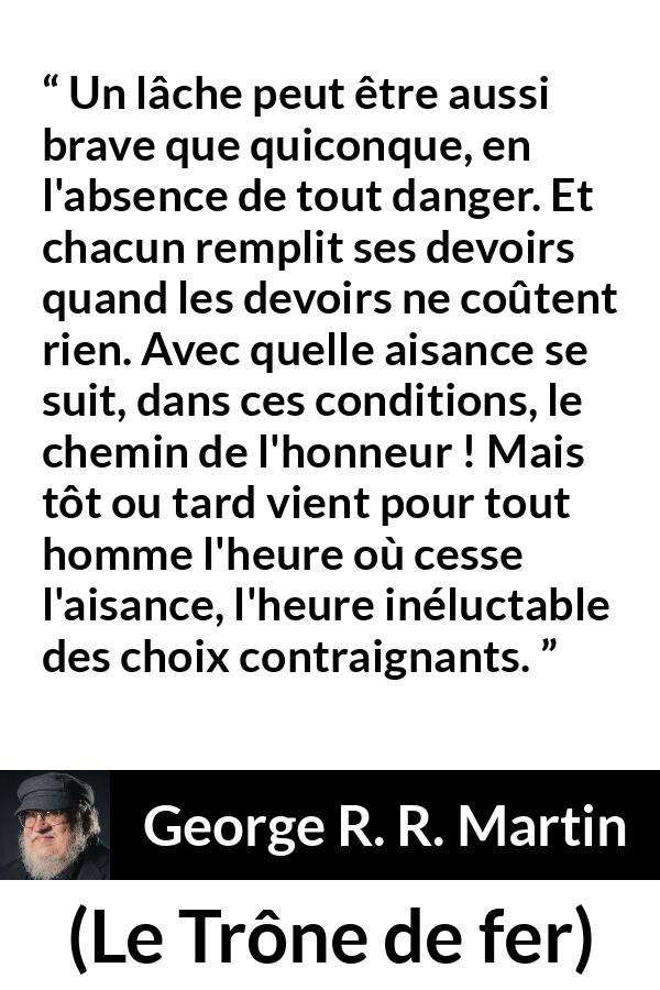 Citation de George R. R. Martin sur le courage tirée du Trône de fer - Un lâche peut être aussi brave que quiconque, en l'absence de tout danger. Et chacun remplit ses devoirs quand les devoirs ne coûtent rien. Avec quelle aisance se suit, dans ces conditions, le chemin de l'honneur ! Mais tôt ou tard vient pour tout homme l'heure où cesse l'aisance, l'heure inéluctable des choix contraignants.