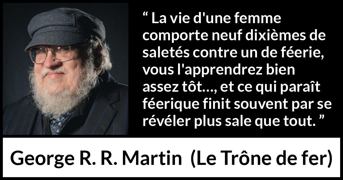Citation de George R. R. Martin sur les femmes tirée du Trône de fer - La vie d'une femme comporte neuf dixièmes de saletés contre un de féerie, vous l'apprendrez bien assez tôt…, et ce qui paraît féerique finit souvent par se révéler plus sale que tout.