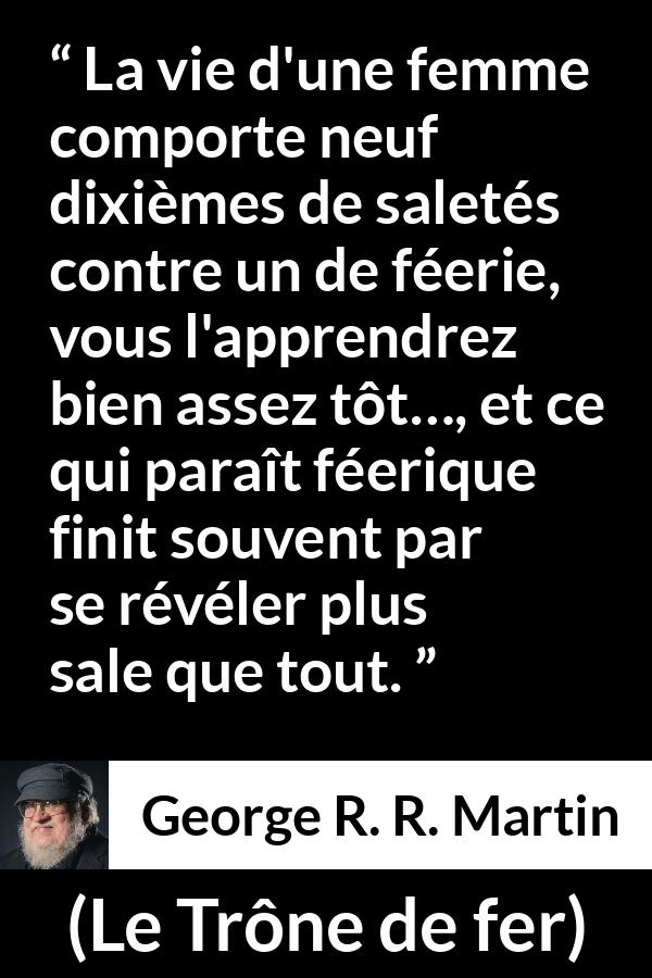 Citation de George R. R. Martin sur les femmes tirée du Trône de fer - La vie d'une femme comporte neuf dixièmes de saletés contre un de féerie, vous l'apprendrez bien assez tôt…, et ce qui paraît féerique finit souvent par se révéler plus sale que tout.