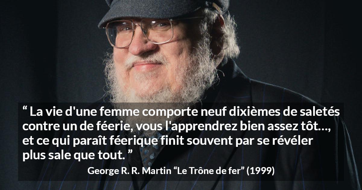 Citation de George R. R. Martin sur les femmes tirée du Trône de fer - La vie d'une femme comporte neuf dixièmes de saletés contre un de féerie, vous l'apprendrez bien assez tôt…, et ce qui paraît féerique finit souvent par se révéler plus sale que tout.