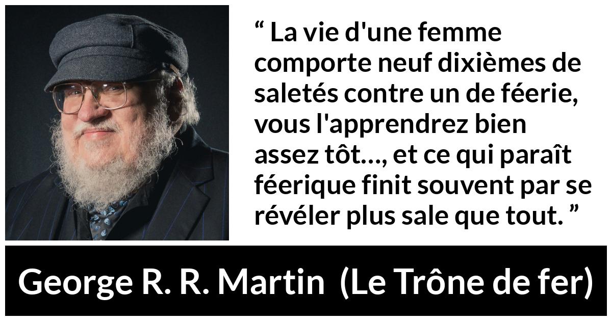 Citation de George R. R. Martin sur les femmes tirée du Trône de fer - La vie d'une femme comporte neuf dixièmes de saletés contre un de féerie, vous l'apprendrez bien assez tôt…, et ce qui paraît féerique finit souvent par se révéler plus sale que tout.
