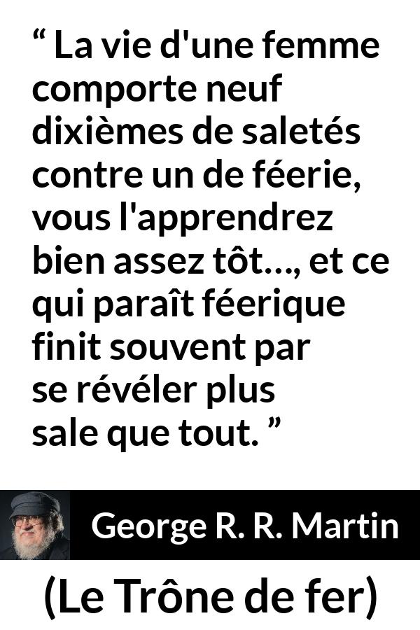Citation de George R. R. Martin sur les femmes tirée du Trône de fer - La vie d'une femme comporte neuf dixièmes de saletés contre un de féerie, vous l'apprendrez bien assez tôt…, et ce qui paraît féerique finit souvent par se révéler plus sale que tout.