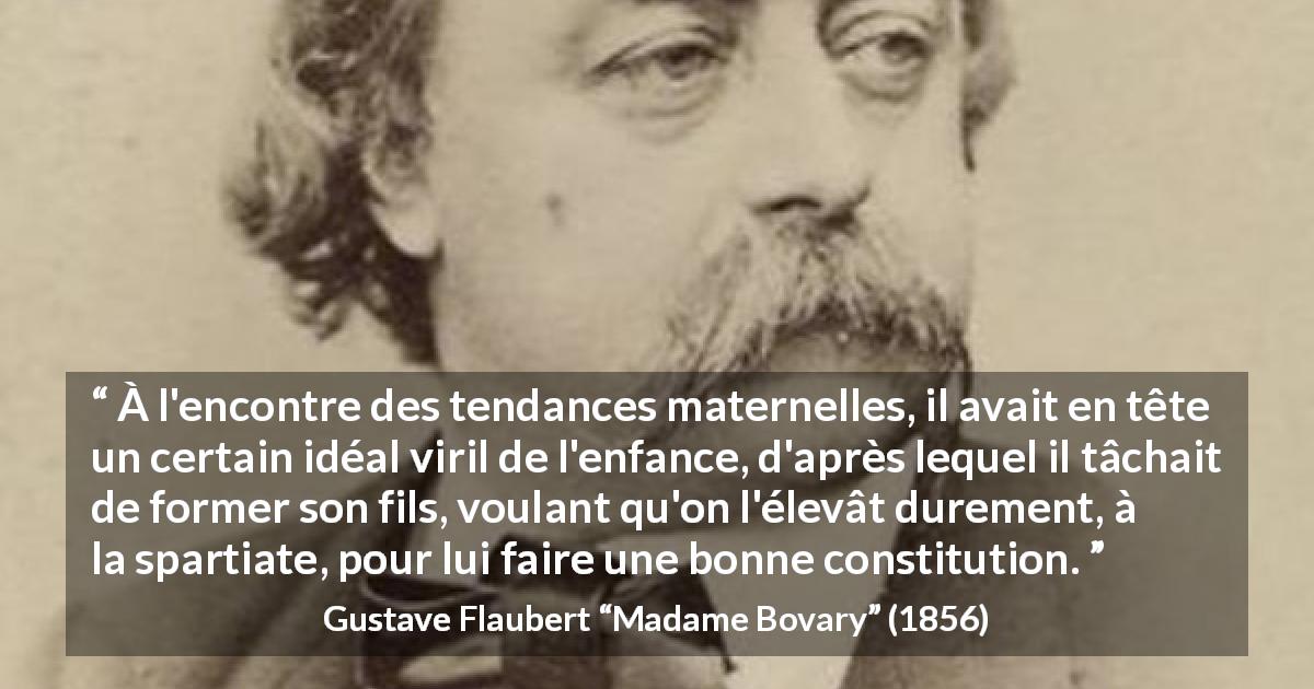 Citation de Gustave Flaubert sur l'éducation tirée de Madame Bovary - À l'encontre des tendances maternelles, il avait en tête un certain idéal viril de l'enfance, d'après lequel il tâchait de former son fils, voulant qu'on l'élevât durement, à la spartiate, pour lui faire une bonne constitution.