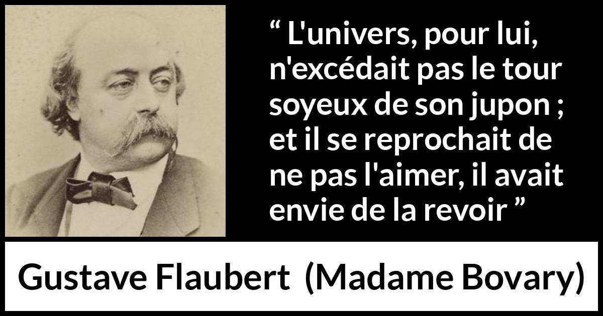Citation de Gustave Flaubert sur l'obsession tirée de Madame Bovary - L'univers, pour lui, n'excédait pas le tour soyeux de son jupon ; et il se reprochait de ne pas l'aimer, il avait envie de la revoir