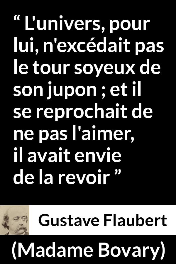 Citation de Gustave Flaubert sur l'obsession tirée de Madame Bovary - L'univers, pour lui, n'excédait pas le tour soyeux de son jupon ; et il se reprochait de ne pas l'aimer, il avait envie de la revoir