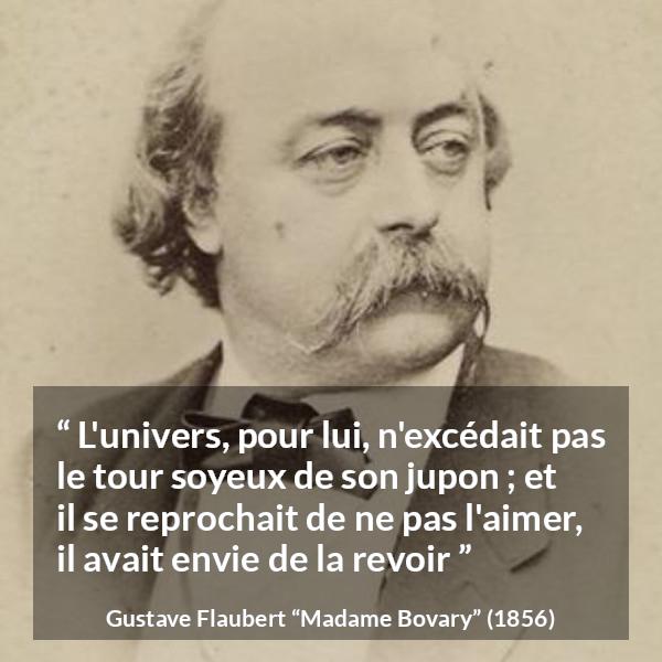 Citation de Gustave Flaubert sur l'obsession tirée de Madame Bovary - L'univers, pour lui, n'excédait pas le tour soyeux de son jupon ; et il se reprochait de ne pas l'aimer, il avait envie de la revoir