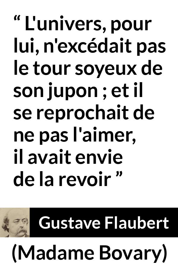 Citation de Gustave Flaubert sur l'obsession tirée de Madame Bovary - L'univers, pour lui, n'excédait pas le tour soyeux de son jupon ; et il se reprochait de ne pas l'aimer, il avait envie de la revoir