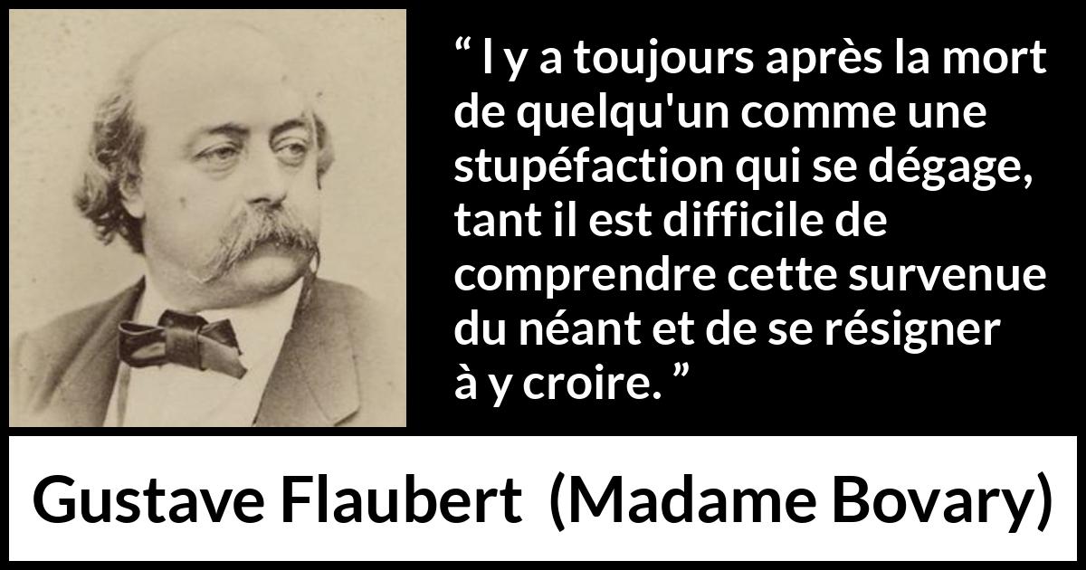 Citation de Gustave Flaubert sur la mort tirée de Madame Bovary - l y a toujours après la mort de quelqu'un comme une stupéfaction qui se dégage, tant il est difficile de comprendre cette survenue du néant et de se résigner à y croire.
