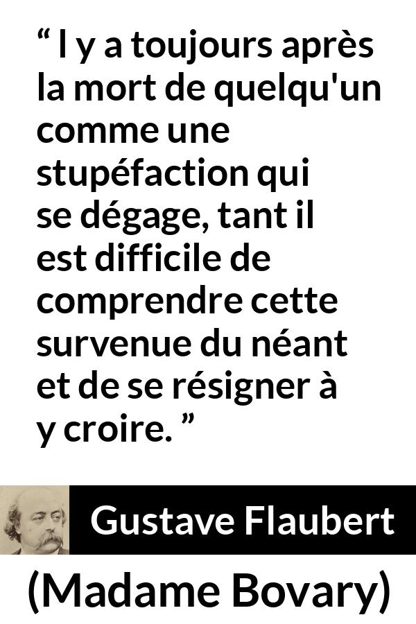 Citation de Gustave Flaubert sur la mort tirée de Madame Bovary - l y a toujours après la mort de quelqu'un comme une stupéfaction qui se dégage, tant il est difficile de comprendre cette survenue du néant et de se résigner à y croire.