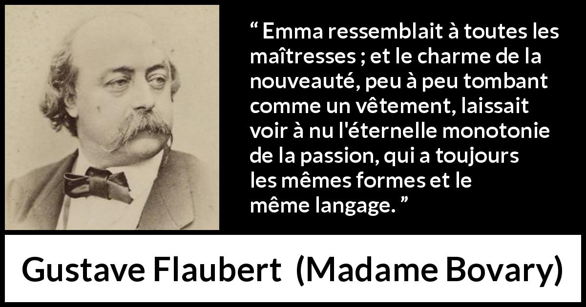 Citation de Gustave Flaubert sur la passion tirée de Madame Bovary - Emma ressemblait à toutes les maîtresses ; et le charme de la nouveauté, peu à peu tombant comme un vêtement, laissait voir à nu l'éternelle monotonie de la passion, qui a toujours les mêmes formes et le même langage.