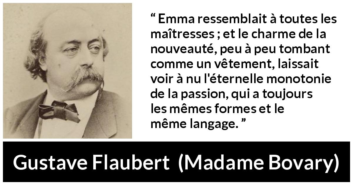 Citation de Gustave Flaubert sur la passion tirée de Madame Bovary - Emma ressemblait à toutes les maîtresses ; et le charme de la nouveauté, peu à peu tombant comme un vêtement, laissait voir à nu l'éternelle monotonie de la passion, qui a toujours les mêmes formes et le même langage.