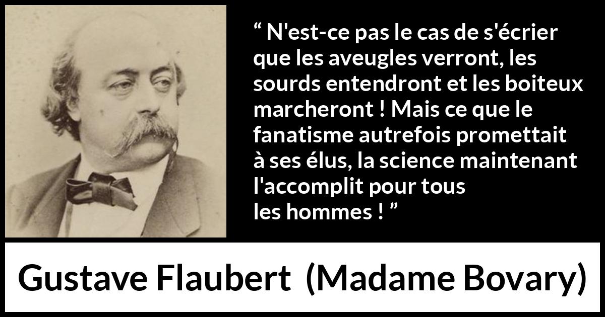 Citation de Gustave Flaubert sur la religion tirée de Madame Bovary - N'est-ce pas le cas de s'écrier que les aveugles verront, les sourds entendront et les boiteux marcheront ! Mais ce que le fanatisme autrefois promettait à ses élus, la science maintenant l'accomplit pour tous les hommes !