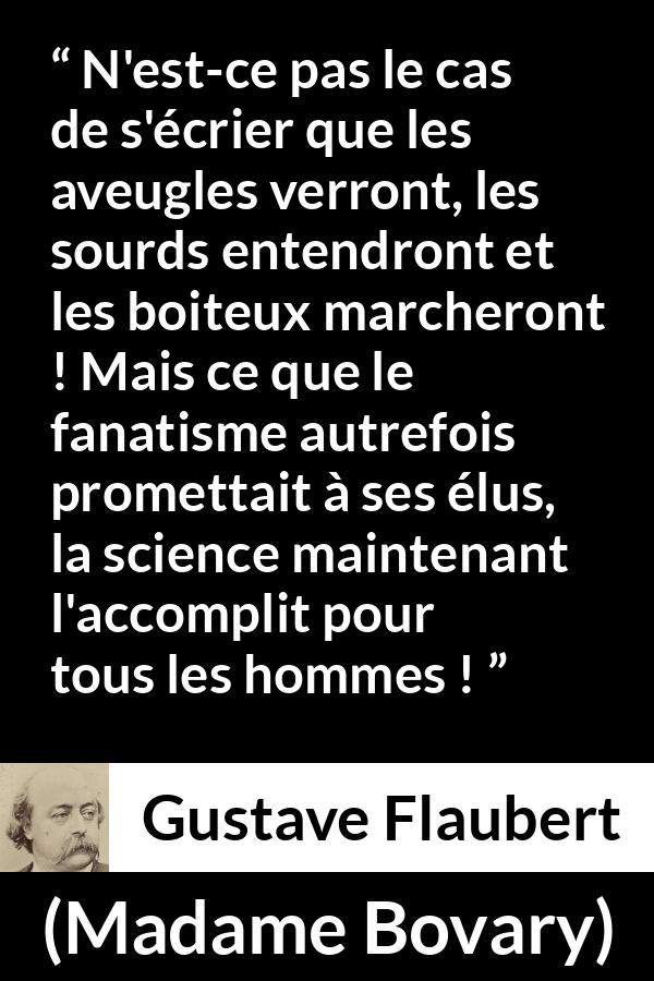 Citation de Gustave Flaubert sur la religion tirée de Madame Bovary - N'est-ce pas le cas de s'écrier que les aveugles verront, les sourds entendront et les boiteux marcheront ! Mais ce que le fanatisme autrefois promettait à ses élus, la science maintenant l'accomplit pour tous les hommes !
